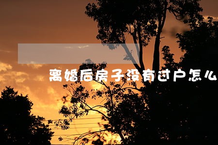离婚后房子没有过户怎么分 离婚后房子没有过户怎么分
