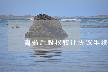 离婚后股权转让协议手续 离婚后股权转让协议手续
