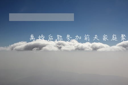 离婚后能参加前夫家庭聚会吗 离婚后能参加前夫家庭聚会吗