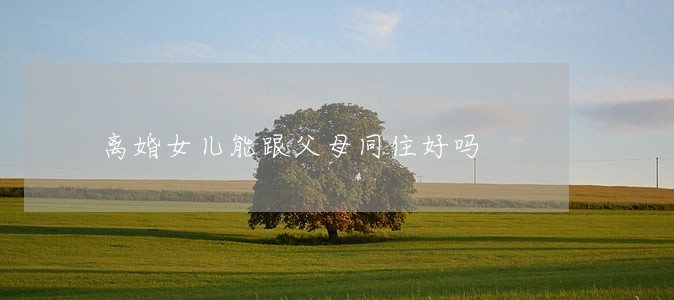 离婚女儿能跟父母同住好吗 离婚女儿能跟父母同住好吗