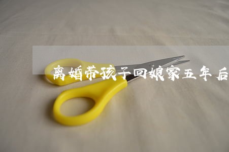 离婚带孩子回娘家五年后 离婚带孩子回娘家五年后
