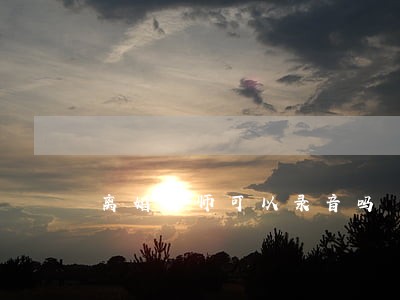 离婚律师可以录音吗 离婚律师可以录音吗