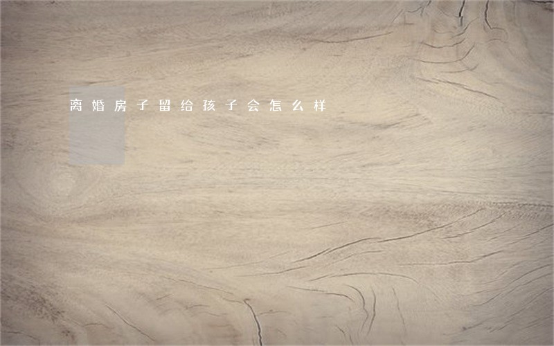 离婚房子留给孩子会怎么样 离婚房子留给孩子会怎么样