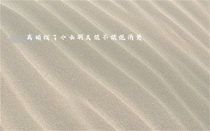 离婚找了个女朋友该不该说清楚 离婚找了个女朋友该不该说清楚