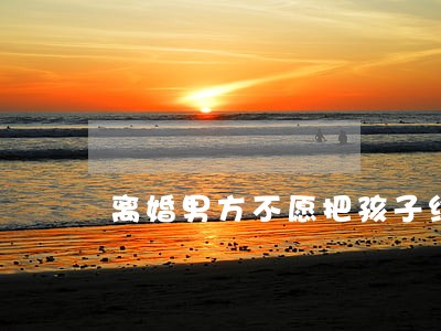 离婚男方不愿把孩子给对方 离婚男方不愿把孩子给对方