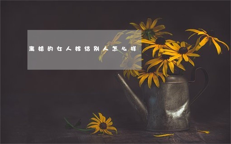 离婚的女人嫁给别人怎么样 离婚的女人嫁给别人怎么样
