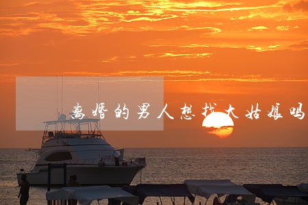 离婚的男人想找大姑娘吗 离婚的男人想找大姑娘吗