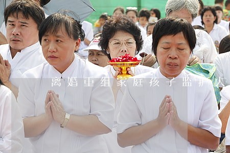 离婚重组家庭孩子监护人 离婚重组家庭孩子监护人