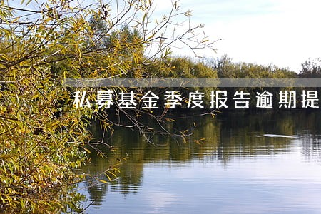 私募基金季度报告逾期提交 私募基金季度报告逾期提交