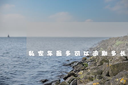 私家车最多可以逾期多长时间验车 私家车最多可以逾期多长时间验车