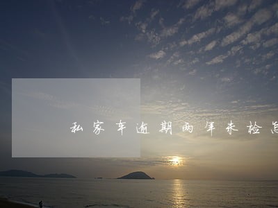 私家车逾期两年未检怎么办 私家车逾期两年未检怎么办