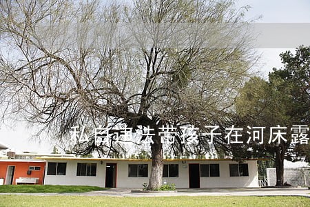 私自违法带孩子在河床露营酿四死 私自违法带孩子在河床露营酿四死