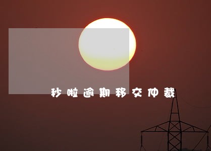 秒啦逾期移交仲裁 秒啦逾期移交仲裁