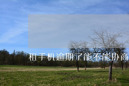 租手机逾期了能不能协商 租手机逾期了能不能协商