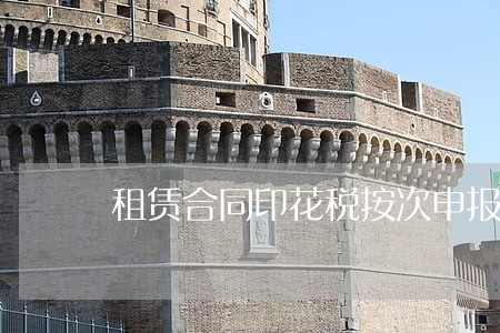 租赁合同印花税按次申报逾期 租赁合同印花税按次申报逾期
