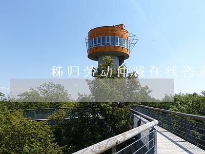 秭归劳动仲裁在线咨询 秭归劳动仲裁在线咨询