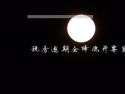 税务逾期会降低开票额度吗 税务逾期会降低开票额度吗