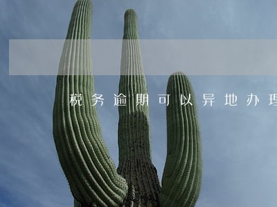 税务逾期可以异地办理吗 税务逾期可以异地办理吗