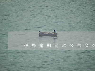 税局逾期罚款公告会公示多少年 税局逾期罚款公告会公示多少年