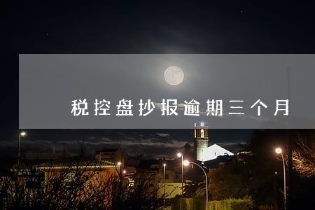 税控盘抄报逾期三个月 税控盘抄报逾期三个月