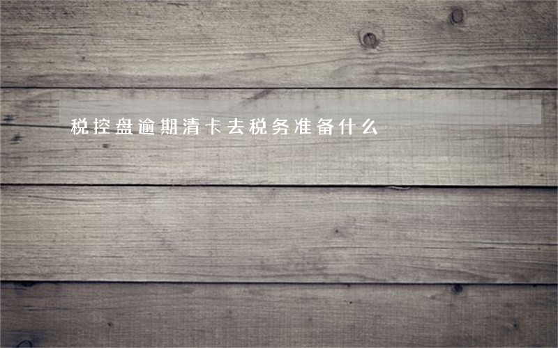 税控盘逾期清卡去税务准备什么 税控盘逾期清卡去税务准备什么
