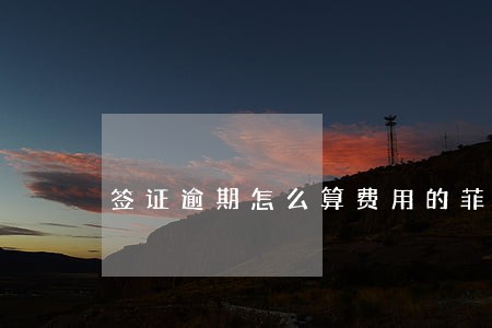 签证逾期怎么算费用的菲律宾 签证逾期怎么算费用的菲律宾