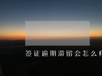 签证逾期滞留会怎么样 签证逾期滞留会怎么样
