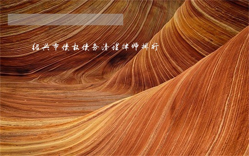 绍兴市债权债务清理律师排行 绍兴市债权债务清理律师排行