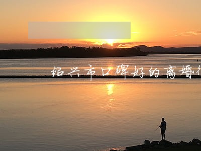 绍兴市口碑好的离婚律师 绍兴市口碑好的离婚律师