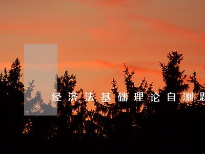 经济法基础理论自测题 经济法基础理论自测题