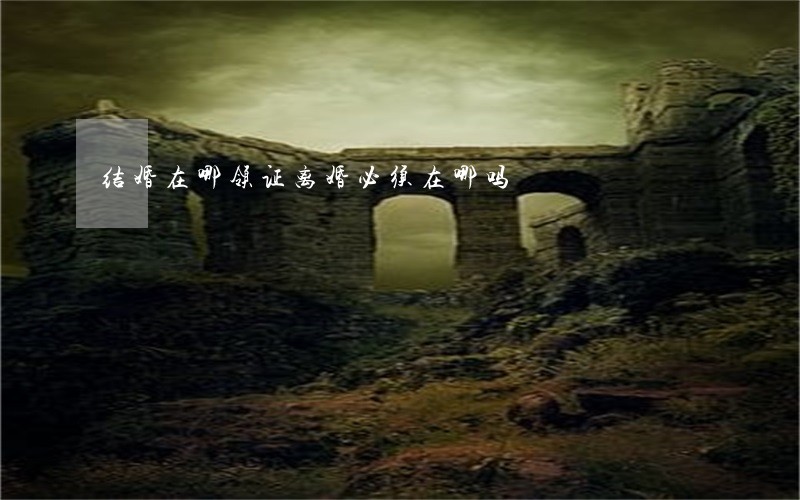 结婚在哪领证离婚必须在哪吗 结婚在哪领证离婚必须在哪吗