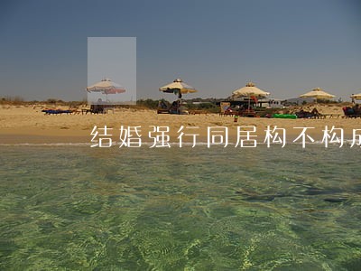 结婚强行同居构不构成强奸罪 结婚强行同居构不构成强奸罪