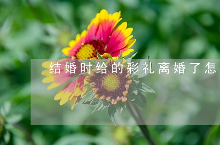结婚时给的彩礼离婚了怎么算 结婚时给的彩礼离婚了怎么算