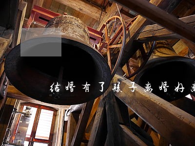 结婚有了孩子离婚好离嘛 结婚有了孩子离婚好离嘛