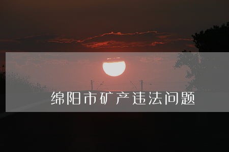绵阳市矿产违法问题 绵阳市矿产违法问题
