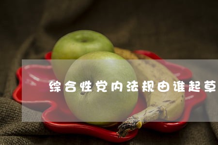 综合性党内法规由谁起草