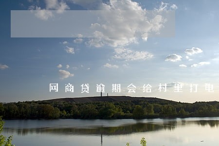 网商贷逾期会给村里打电话吗 网商贷逾期会给村里打电话吗