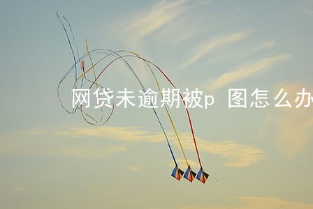 网贷未逾期被p图怎么办 网贷未逾期被p图怎么办