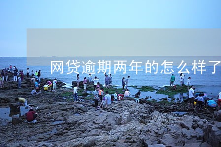 网贷逾期两年的怎么样了 网贷逾期两年的怎么样了