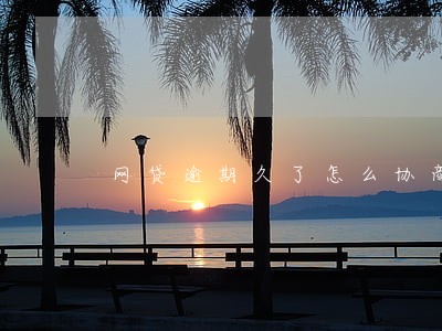 网贷逾期久了怎么协商 网贷逾期久了怎么协商
