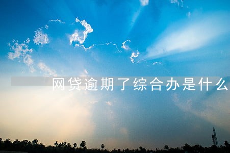 网贷逾期了综合办是什么 网贷逾期了综合办是什么