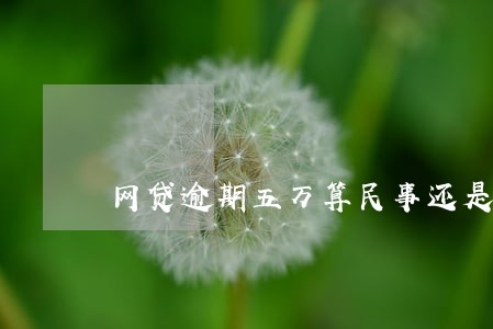 网贷逾期五万算民事还是刑事 网贷逾期五万算民事还是刑事