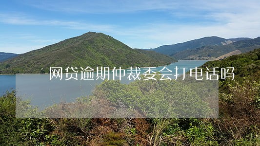 网贷逾期仲裁委会打电话吗 网贷逾期仲裁委会打电话吗