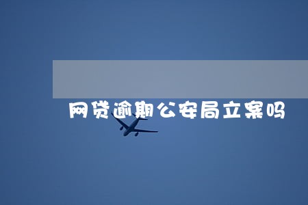 网贷逾期公安局立案吗 网贷逾期公安局立案吗