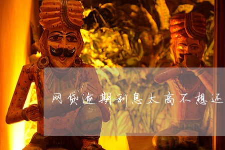 网贷逾期利息太高不想还了 网贷逾期利息太高不想还了
