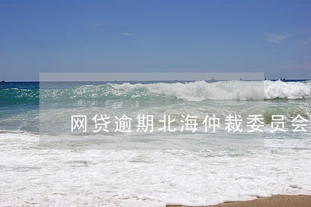 网贷逾期北海仲裁委员会电话 网贷逾期北海仲裁委员会电话