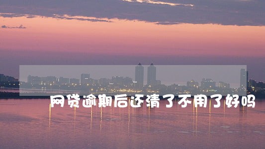 网贷逾期后还清了不用了好吗 网贷逾期后还清了不用了好吗