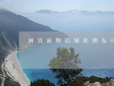 网贷逾期后骚扰朋友可以去报警吗 网贷逾期后骚扰朋友可以去报警吗