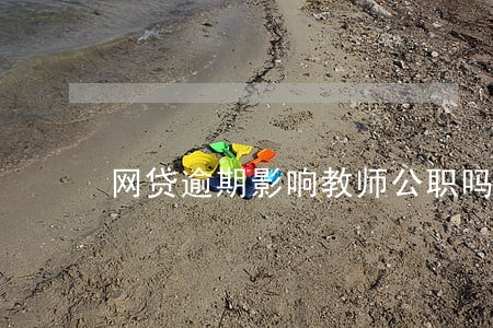 网贷逾期影响教师公职吗 网贷逾期影响教师公职吗