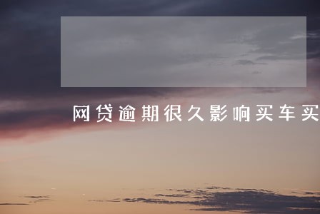 网贷逾期很久影响买车买房吗 网贷逾期很久影响买车买房吗
